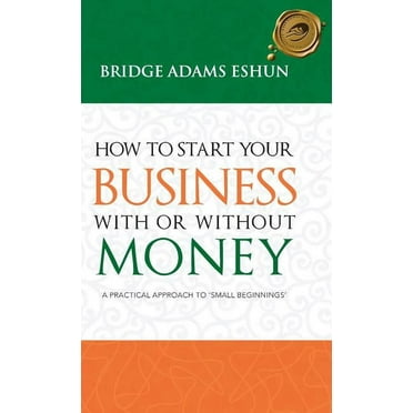 How To Start Your Business With Or Without Money: A Practical Approach To 'small Beginnings'