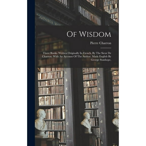 Of Wisdom: Three Books. Written Originally In French, By The Sieur De Charron. With An Account Of The Author. Made English By George Stanhope, (Hardcover)