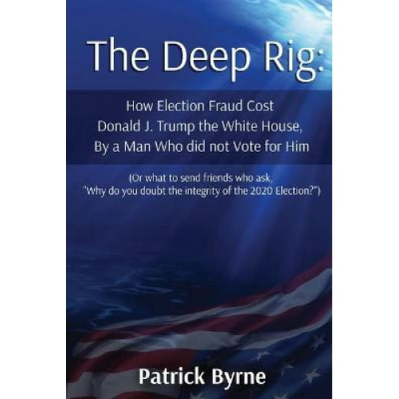 The Deep Rig: How Election Fraud Cost Donald J. Trump the White House, By a Man Who did not Vote for Him (or what to send friends who ask, Why do you doubt the integrity of Election 2020?)