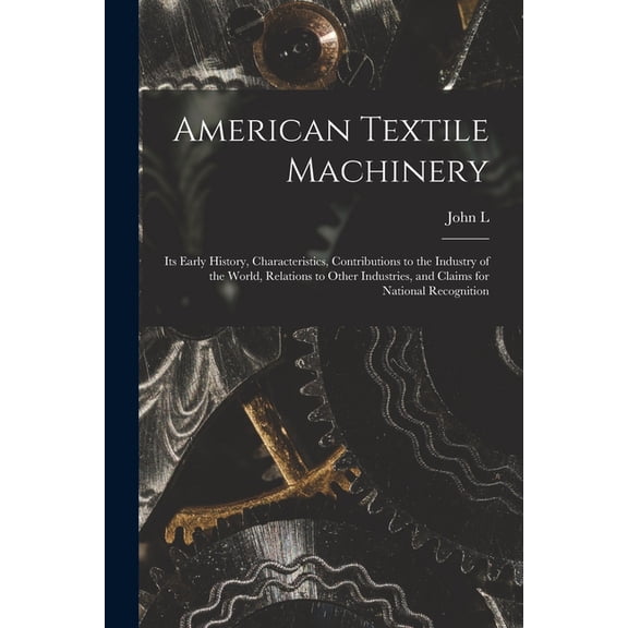 American Textile Machinery: Its Early History, Characteristics, Contributions to the Industry of the World, Relations to Other Industries, and Claims for National Recognition (Paperback)