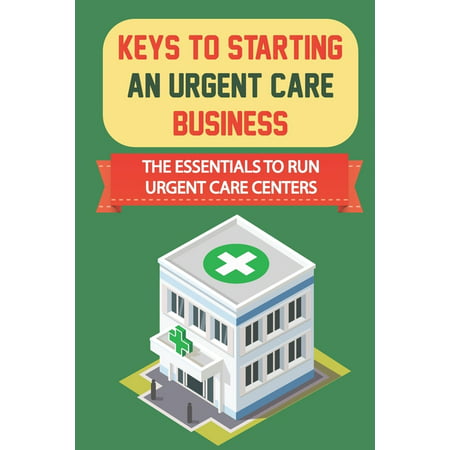 Keys To Starting An Urgent Care Business : The Essentials To Run Urgent Care Centers: How To Get Guaranteed Loan From The Sba (Paperback)