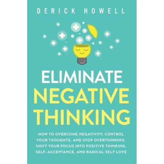 Eliminate Negative Thinking: How to Overcome Negativity, Control Your Thoughts, And Stop Overthinking. Shift Your Focus into Positive Thinking, Self-Acceptance, And Radical Self Love