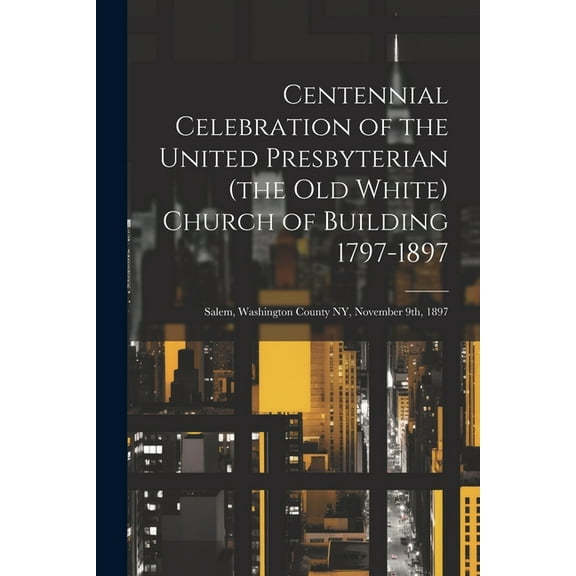 Centennial Celebration of the United Presbyterian (the old White) Church of Building 1797-1897: Salem, Washington County NY, November 9th, 1897 (Paperback)