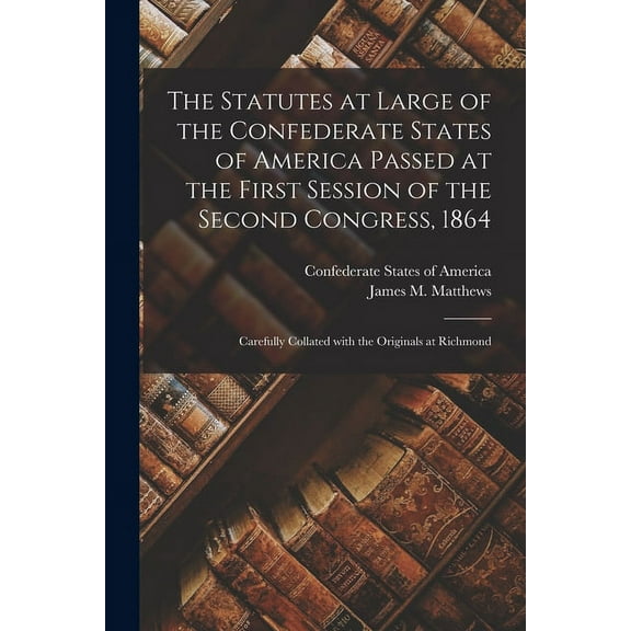 The Statutes at Large of the Confederate States of America Passed at the First Session of the Second Congress, 1864 : Carefully Collated With the Originals at Richmond (Paperback)