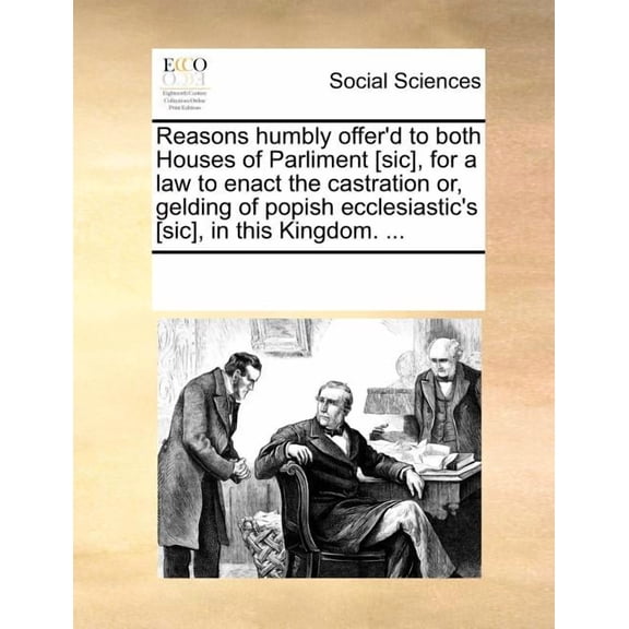 Reasons Humbly Offer'd to Both Houses of Parliment [Sic], for a Law to Enact the Castration Or, Gelding of Popish Ecclesiastic's [Sic], in This Kingdom. ...