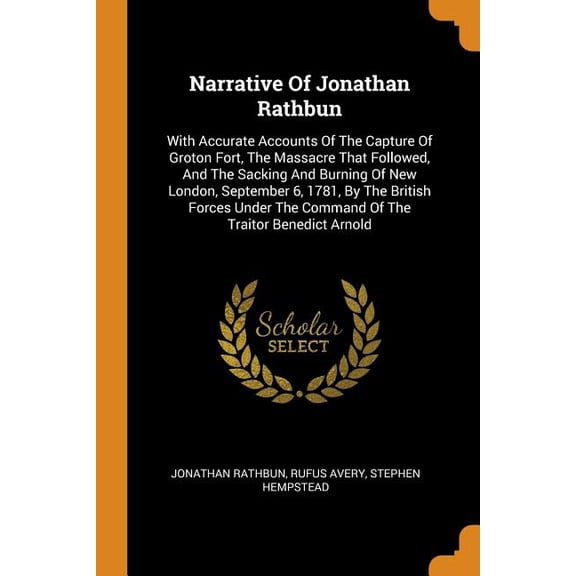 Narrative of Jonathan Rathbun : With Accurate Accounts of the Capture of Groton Fort, the Massacre That Followed, and the Sacking and Burning of New London, September 6, 1781, by the British Forces Under the Command of the Traitor Benedict Arnold (Paperback)