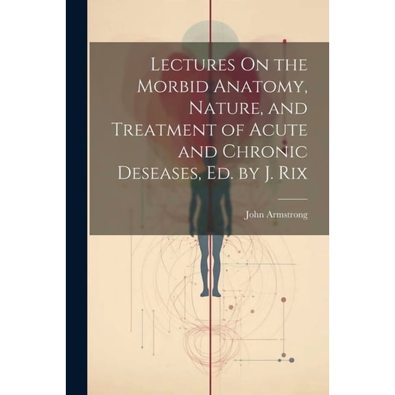 Lectures On the Morbid Anatomy, Nature, and Treatment of Acute and Chronic Deseases, Ed. by J. Rix (Paperback)