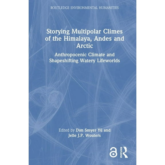 Routledge Environmental Humanities Storying Multipolar Climes of the Himalaya, Andes and Arctic: Anthropocenic Climate and Shapeshifting Watery Lifeworlds, (Hardcover)