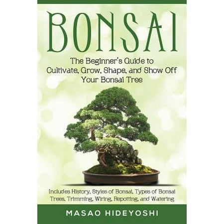 Bonsai : The Beginner's Guide to Cultivate, Grow, Shape, and Show Off Your Bonsai: Includes History, Styles of Bonsai, Types of Bonsai Trees, Trimming, Wiring, Repotting, and