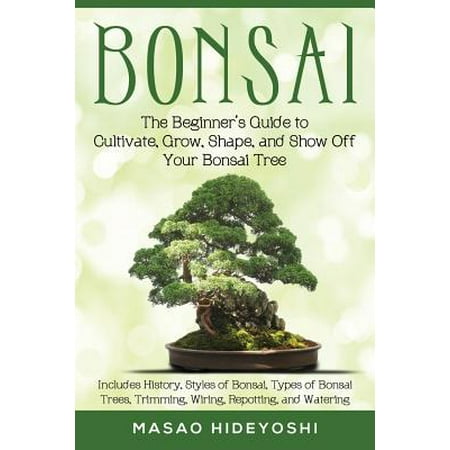 Bonsai : The Beginner's Guide to Cultivate, Grow, Shape, and Show Off Your Bonsai: Includes History, Styles of Bonsai, Types of Bonsai Trees, Trimming, Wiring, Repotting, and (Best Bonsai For Beginners)