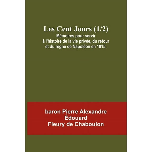 Les Cent Jours (1/2); MÃ©moires pour servir Ã  l'histoire de la vie privÃ©e, du retour et du rÃ¨gne de NapolÃ©on en 1815, (Paperback)