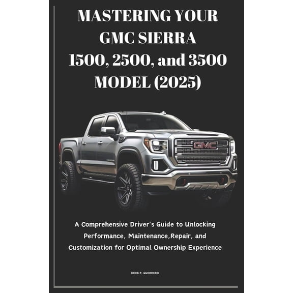 MASTERING YOUR GMC SIERRA 1500, 2500, and 3500 MODEL (2025): A Comprehensive Driver's Guide to Unlocking Performance, Ma, (Paperback)