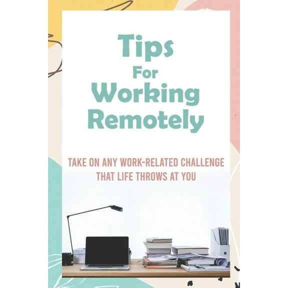 Tips For Working Remotely : Take On Any Work-Related Challenge That Life Throws At You: Work From Home Effectively (Paperback)