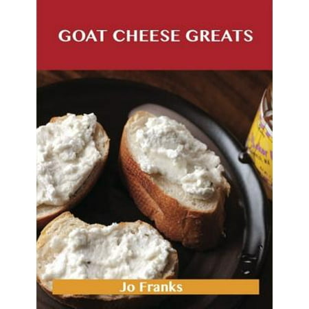 Goat Cheese Greats: Delicious Goat Cheese Recipes, The Top 73 Goat Cheese Recipes -