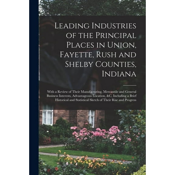 Leading Industries of the Principal Places in Union, Fayette, Rush and Shelby Counties, Indiana: With a Review of Their Manufacturing, Mercantile and General Business Interests, Advantageous Location,