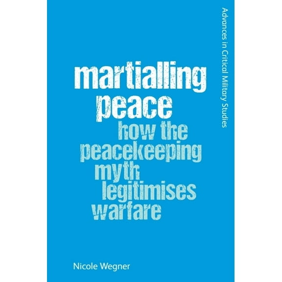 Advances in Critical Military Studies Martialling Peace: How the Peacekeeping Myth Legitimises Warfare, (Paperback)