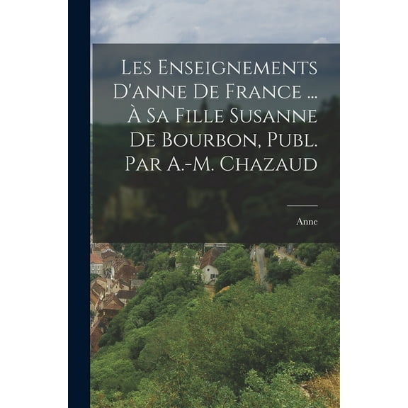 Les Enseignements D'anne De France ... Ã Sa Fille Susanne De Bourbon, Publ. Par A.-M. Chazaud, (Paperback)