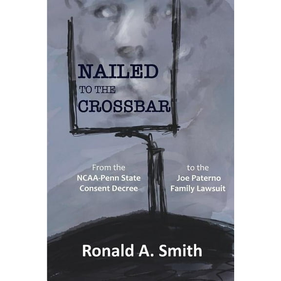 Nailed to the Crossbar: From the NCAA-Penn State Consent Decree to the Joe Paterno Family Lawsuit, (Paperback)