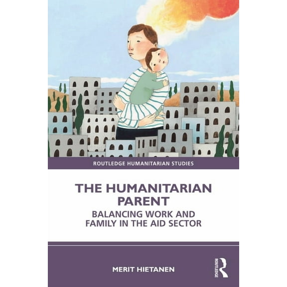 Routledge Humanitarian Studies The Humanitarian Parent: Balancing Work and Family in the Aid Sector, (Paperback)