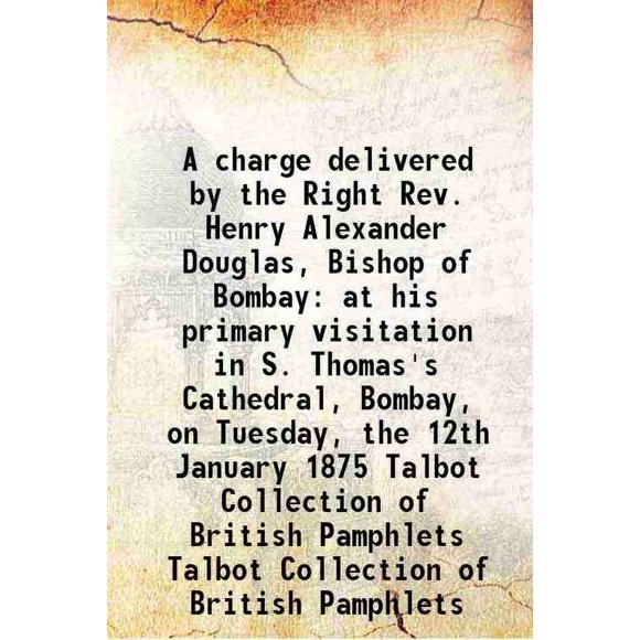 A charge delivered by the Right Rev. Henry Alexander Douglas, Bishop of Bombay at his primary visitation in S. Thomas's Cathedral, Bombay, on Tuesday, the 12th January 1875 Volume Talbot C [Hardcover]