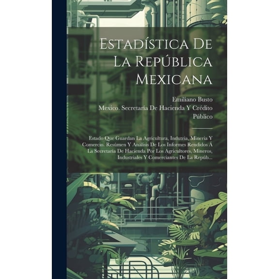Estadística De La República Mexicana: Estado Que Guardan La Agricultura, Indutria, Mineria Y Comercio. Resúmen Y Análisis De Los Informes Rendidos Á La Secretaría De Hacienda Por Los Agricultores, Min