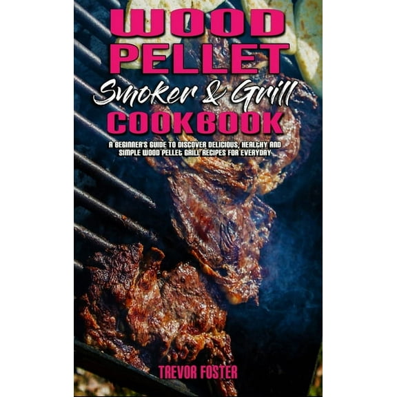 Wood Pellet Smoker and Grill Cookbook : A Beginner's Guide To Discover Delicious, Healthy and Simple Wood Pellet Grill Recipes for Everyday (Hardcover)