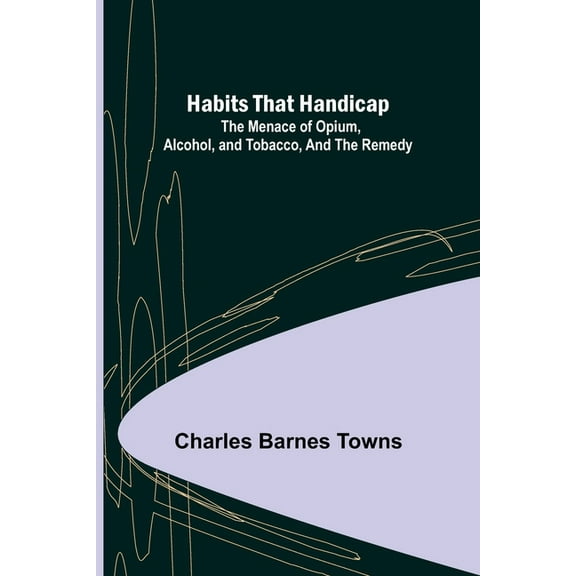 Habits that Handicap: The Menace of Opium, Alcohol, and Tobacco, and the Remedy, (Paperback)