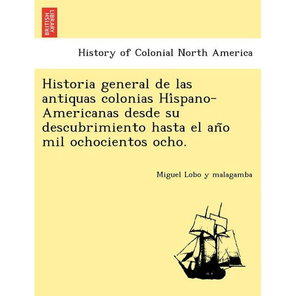 Historia General de Las Antiquas Colonias Hi Spano-Americanas Desde Su Descubrimiento Hasta El an O Mil Ochocientos Ocho. Paperback