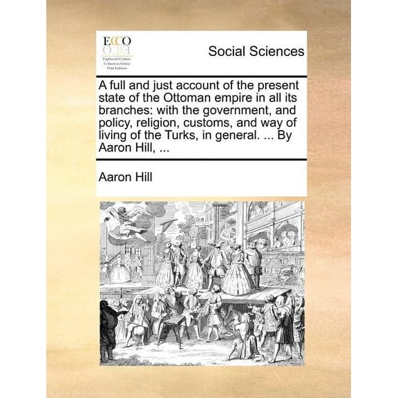 A Full and Just Account of the Present State of the Ottoman Empire in All Its Branches: With the Government, and Policy, Religion, Customs, and Way of Living of the Turks, in General. ... by Aaron Hill, … (Paperback)
