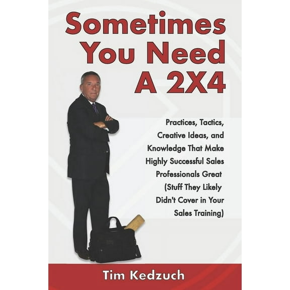 Sometimes You Need a 2X4: Practices, Tactics, Creative Ideas and Knowledge That Make Highly Successful Sales Professionals Great (Stuff They Likely Didn't Cover in Your Sales Training) (Paperback)