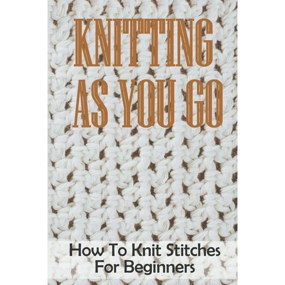Knitting As You Go : How To Knit Stitches For Beginners: How To Knit The Knit Stitch (Paperback)