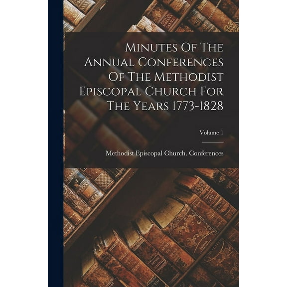 Minutes Of The Annual Conferences Of The Methodist Episcopal Church For The Years 1773-1828; Volume 1