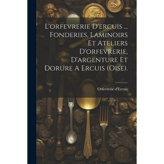 L'orfevrerie D'ercuis ... Fonderies, Laminoirs Et Ateliers D'orfevrerie, D'argenture Et Dorure A Ercuis (oise). (Paperback)