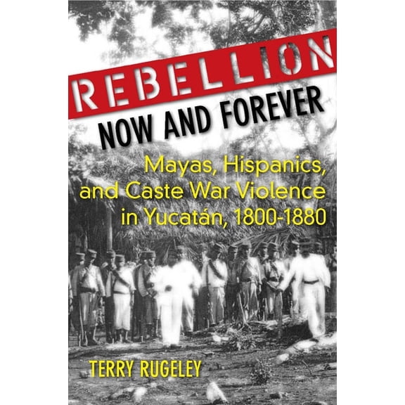 Rebellion Now and Forever: Mayas, Hispanics, and Caste War Violence in Yucatan, 1800a 1880, (Hardcover)