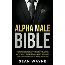 Alpha Male Bible : Charisma, Psychology of Attraction, Charm. Art of Confidence, Self-Hypnosis, Meditation. Art of Body Language, Eye Contact, Small Talk. Habits & Self-Discipline of a Real Alpha Man. (Hardcover)