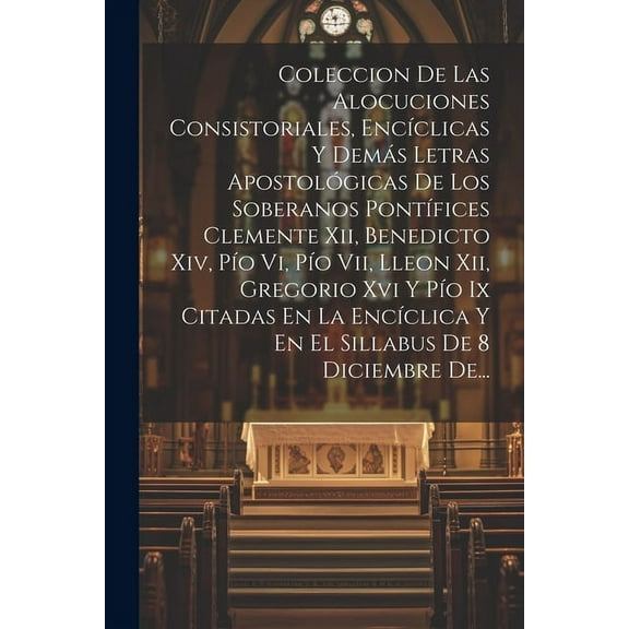 Coleccion De Las Alocuciones Consistoriales, Encíclicas Y Demás Letras Apostológicas De Los Soberanos Pontífices Clemente Xii, Benedicto Xiv, Pío Vi, Pío Vii, Lleon Xii, Gregorio Xvi Y Pío Ix Citadas En La Encíclica Y En El Sillabus De 8 Diciembre De... (Paperback)