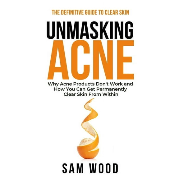 Unmasking Acne: The Definitive Guide to Clear Skin: Why Acne Products Don't Work and How You Can Get Permanently Clear S, (Paperback)