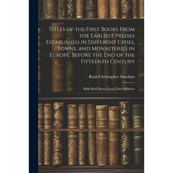 Titles of the First Books From the Earliest Presses Established in Different Cities, Towns, and Monasteries in Europe, Before the End of the Fifteenth Century: With Brief Notes Upon Their Printers (Pa