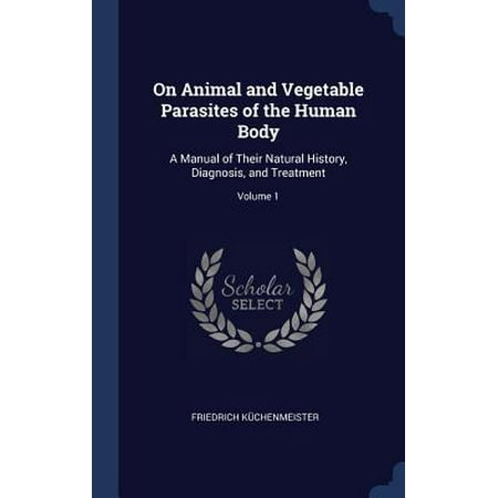 On Animal and Vegetable Parasites of the Human Body: A Manual of Their Natural History, Diagnosis, and Treatment; Volume 1