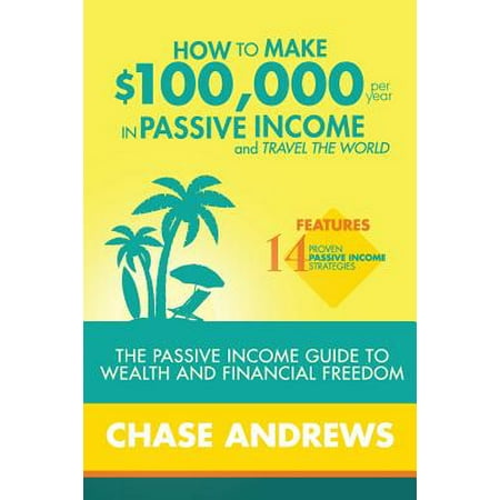 How to Make $100,000 Per Year in Passive Income and Travel the World : The Passive Income Guide to Wealth and Financial Freedom - Features 14 Proven Passive Income Strategies and How to Use Them to Make $100k Per (Best Passive Income Ideas)