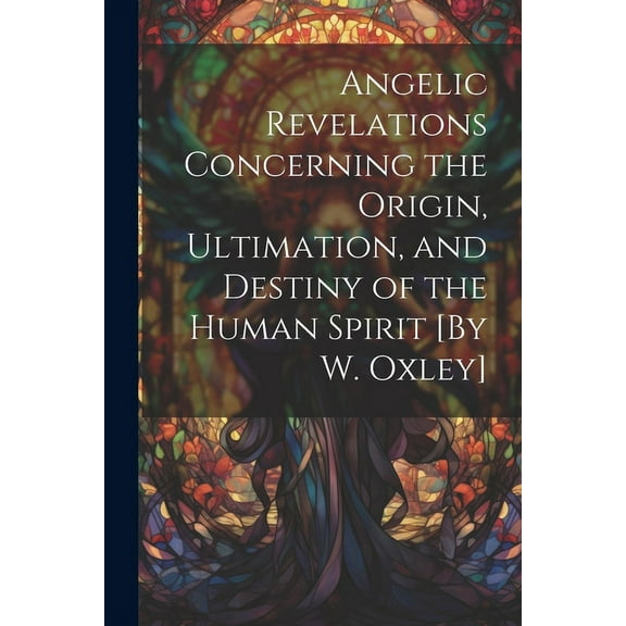 Angelic Revelations Concerning the Origin, Ultimation, and Destiny of the Human Spirit [By W. Oxley], (Paperback)