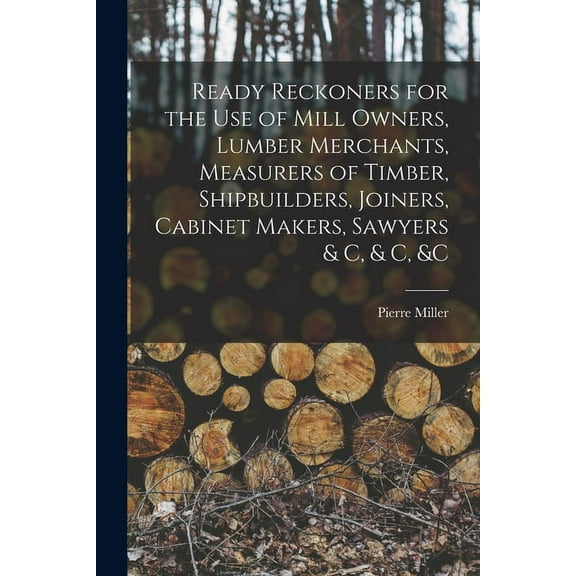 Ready Reckoners for the Use of Mill Owners, Lumber Merchants, Measurers of Timber, Shipbuilders, Joiners, Cabinet Makers, Sawyers & C, & C, &c [microform] (Paperback)
