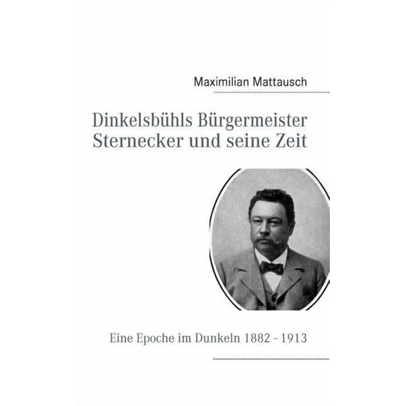 Dinkelsbühls Bürgermeister Sternecker und seine Zeit: Eine Epoche im Dunkeln 1882 - 1913, (Paperback)