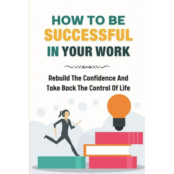 How To Be Successful In Your Work : Rebuild The Confidence And Take Back The Control Of Life: Ready To Change Your Life At Work (Paperback)