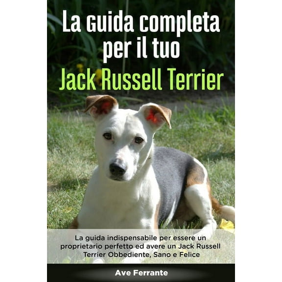 La Guida Completa per Il Tuo Jack Russell Terrier: La guida indispensabile per essere un proprietario perfetto ed avere un Jack Russell Terrier Obbediente, Sano e Felice (Paperback)