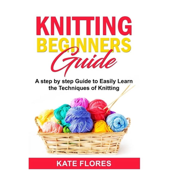 Knitting Beginners Guide: A Complete Step by Step Guide to Easily Learn Knitting Techniques Designed for Absolute Beginners. Includes Pictures and Simple Patterns to Start Creating Awesome Projects (P