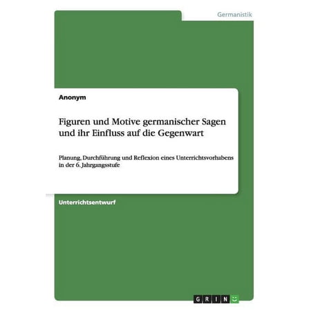 Figuren und Motive germanischer Sagen und ihr Einfluss auf die Gegenwart: Planung Durchf&uuml;hrung und Reflexion eines Unterrichtsvorhabens in der 6. Jahrgangsstufe (Paperback)