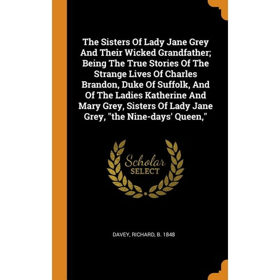The Sisters of Lady Jane Grey and Their Wicked Grandfather; Being the True Stories of the Strange Lives of Charles Brandon, Duke of Suffolk, and of the Ladies Katherine and Mary Grey, Sisters of Lady