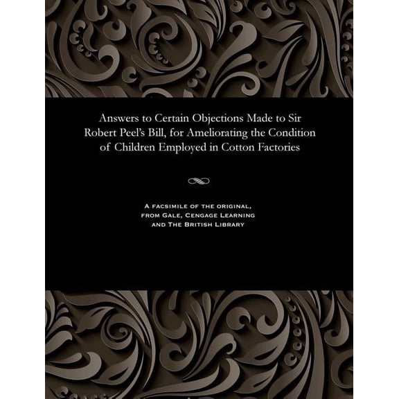 Answers to Certain Objections Made to Sir Robert Peel's Bill, for Ameliorating the Condition of Children Employed in Cot, (Paperback)