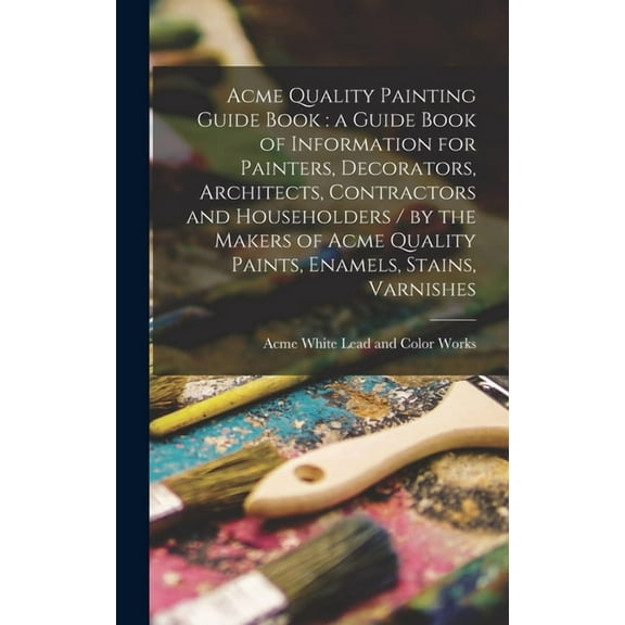 Acme Quality Painting Guide Book: a Guide Book of Information for Painters, Decorators, Architects, Contractors and Householders / by the Makers of Acme Quality Paints, Enamels, Stains, Va 1013681304